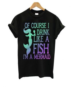 Of course I drink Like a Fish I'm a mermaid T Shirt